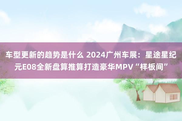 车型更新的趋势是什么 2024广州车展：星途星纪元E08全新盘算推算打造豪华MPV“样板间”