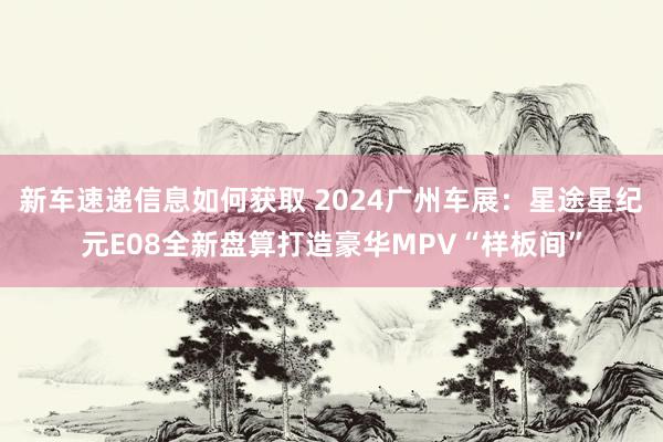 新车速递信息如何获取 2024广州车展：星途星纪元E08全新盘算打造豪华MPV“样板间”