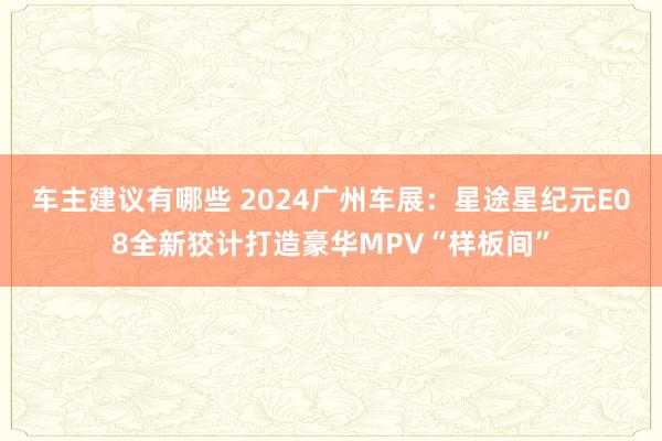 车主建议有哪些 2024广州车展：星途星纪元E08全新狡计打造豪华MPV“样板间”