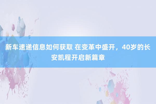 新车速递信息如何获取 在变革中盛开，40岁的长安凯程开启新篇章