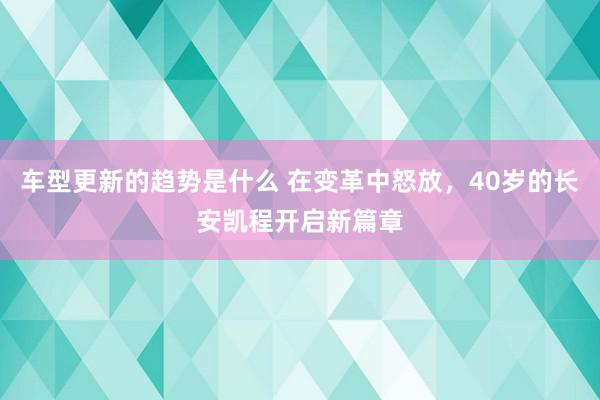 车型更新的趋势是什么 在变革中怒放，40岁的长安凯程开启新篇章