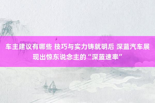 车主建议有哪些 技巧与实力铸就明后 深蓝汽车展现出惊东说念主的“深蓝速率”