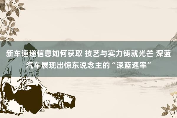 新车速递信息如何获取 技艺与实力铸就光芒 深蓝汽车展现出惊东说念主的“深蓝速率”