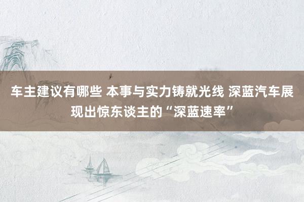 车主建议有哪些 本事与实力铸就光线 深蓝汽车展现出惊东谈主的“深蓝速率”