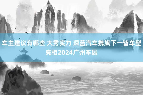 车主建议有哪些 大秀实力 深蓝汽车携旗下一皆车型亮相2024广州车展