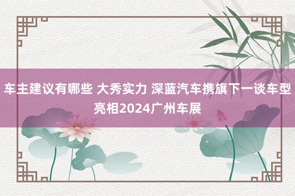 车主建议有哪些 大秀实力 深蓝汽车携旗下一谈车型亮相2024广州车展