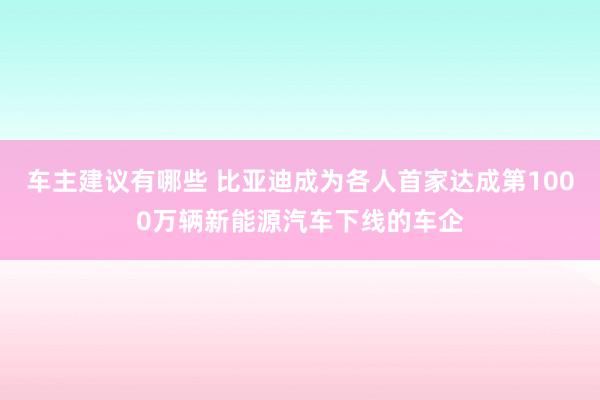 车主建议有哪些 比亚迪成为各人首家达成第1000万辆新能源汽车下线的车企