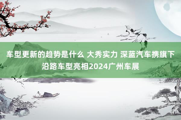 车型更新的趋势是什么 大秀实力 深蓝汽车携旗下沿路车型亮相2024广州车展