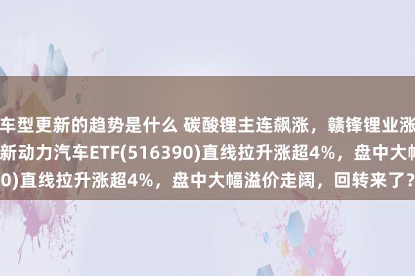 车型更新的趋势是什么 碳酸锂主连飙涨，赣锋锂业涨停、宁德期间涨3%，新动力汽车ETF(516390)直线拉升涨超4%，盘中大幅溢价走阔，回转来了？