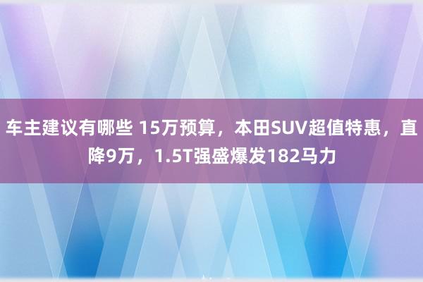 车主建议有哪些 15万预算，本田SUV超值特惠，直降9万，1.5T强盛爆发182马力