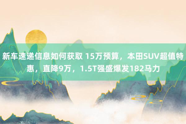 新车速递信息如何获取 15万预算，本田SUV超值特惠，直降9万，1.5T强盛爆发182马力