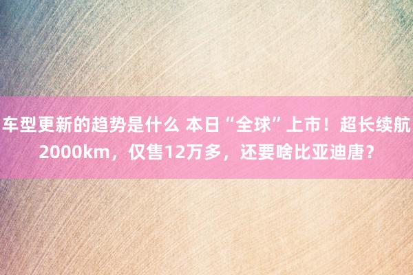 车型更新的趋势是什么 本日“全球”上市！超长续航2000km，仅售12万多，还要啥比亚迪唐？