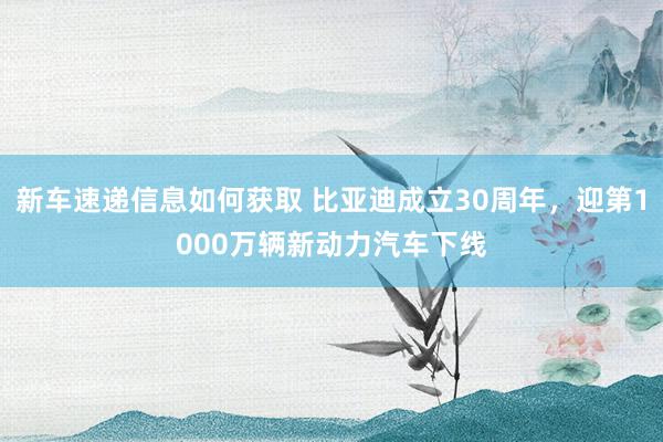 新车速递信息如何获取 比亚迪成立30周年，迎第1000万辆新动力汽车下线