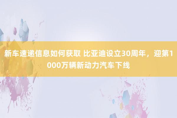 新车速递信息如何获取 比亚迪设立30周年，迎第1000万辆新动力汽车下线