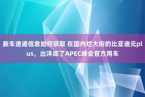 新车速递信息如何获取 在国内烂大街的比亚迪元plus，出洋成了APEC峰会官方用车