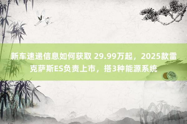 新车速递信息如何获取 29.99万起，2025款雷克萨斯ES负责上市，搭3种能源系统