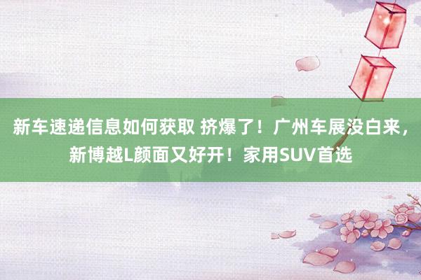 新车速递信息如何获取 挤爆了！广州车展没白来，新博越L颜面又好开！家用SUV首选