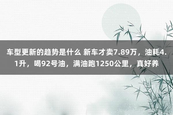 车型更新的趋势是什么 新车才卖7.89万，油耗4.1升，喝92号油，满油跑1250公里，真好养