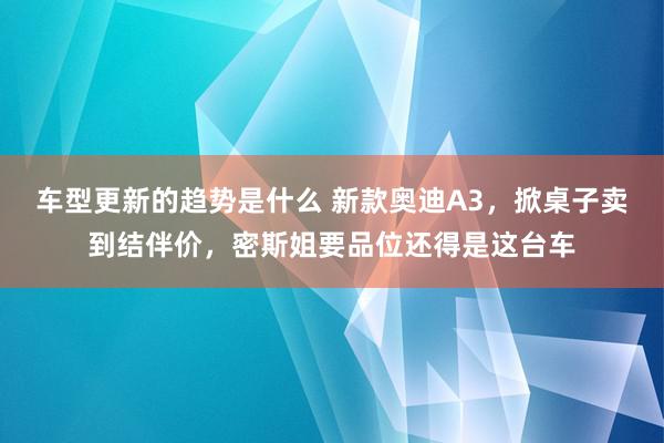 车型更新的趋势是什么 新款奥迪A3，掀桌子卖到结伴价，密斯姐要品位还得是这台车