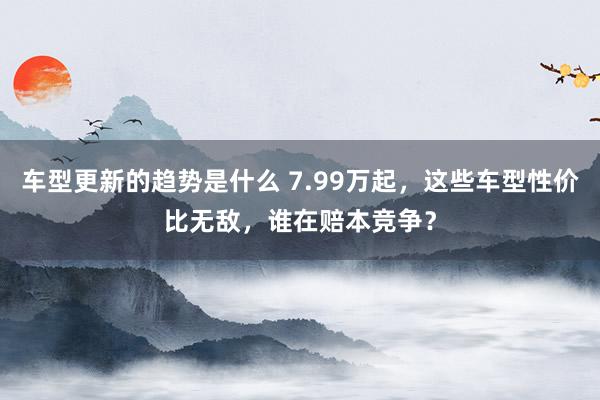 车型更新的趋势是什么 7.99万起，这些车型性价比无敌，谁在赔本竞争？