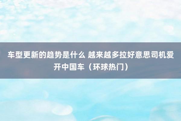 车型更新的趋势是什么 越来越多拉好意思司机爱开中国车（环球热门）