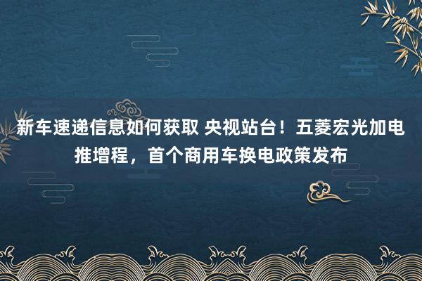 新车速递信息如何获取 央视站台！五菱宏光加电推增程，首个商用车换电政策发布