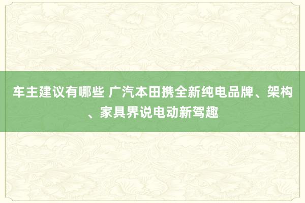 车主建议有哪些 广汽本田携全新纯电品牌、架构、家具界说电动新驾趣