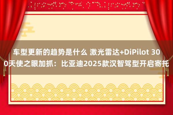 车型更新的趋势是什么 激光雷达+DiPilot 300天使之眼加抓：比亚迪2025款汉智驾型开启寄托