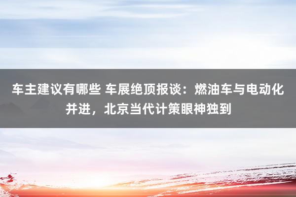 车主建议有哪些 车展绝顶报谈：燃油车与电动化并进，北京当代计策眼神独到