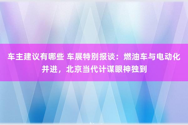 车主建议有哪些 车展特别报谈：燃油车与电动化并进，北京当代计谋眼神独到