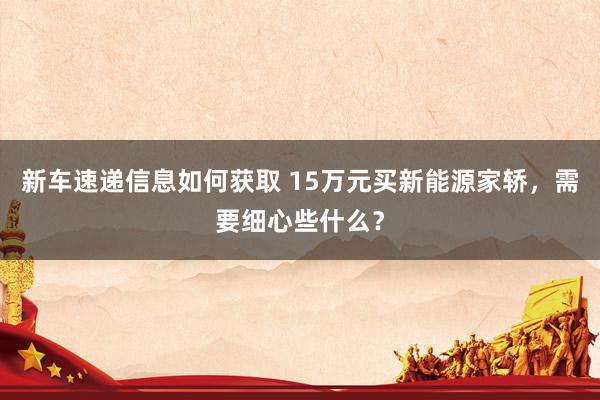 新车速递信息如何获取 15万元买新能源家轿，需要细心些什么？