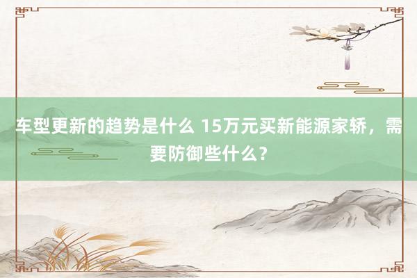 车型更新的趋势是什么 15万元买新能源家轿，需要防御些什么？