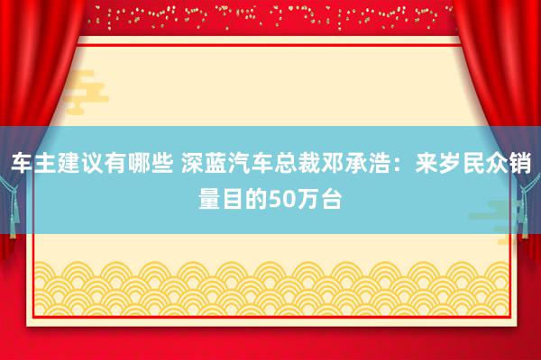 车主建议有哪些 深蓝汽车总裁邓承浩：来岁民众销量目的50万台