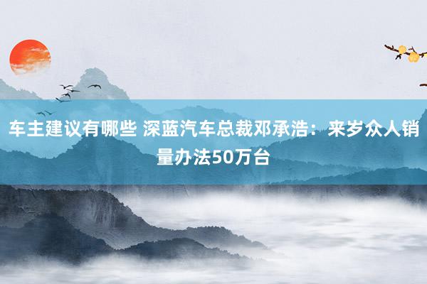 车主建议有哪些 深蓝汽车总裁邓承浩：来岁众人销量办法50万台