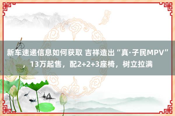 新车速递信息如何获取 吉祥造出“真·子民MPV”，13万起售，配2+2+3座椅，树立拉满