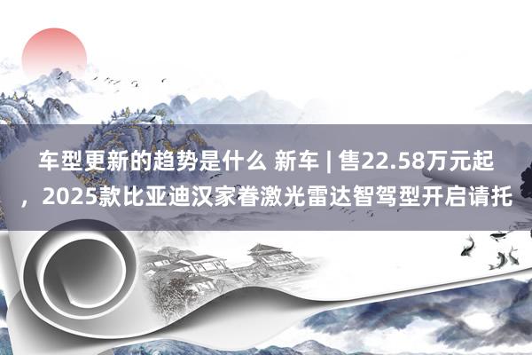 车型更新的趋势是什么 新车 | 售22.58万元起，2025款比亚迪汉家眷激光雷达智驾型开启请托