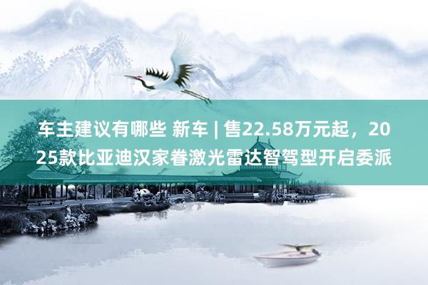 车主建议有哪些 新车 | 售22.58万元起，2025款比亚迪汉家眷激光雷达智驾型开启委派