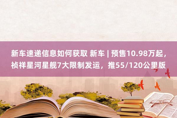 新车速递信息如何获取 新车 | 预售10.98万起，祯祥星河星舰7大限制发运，推55/120公里版