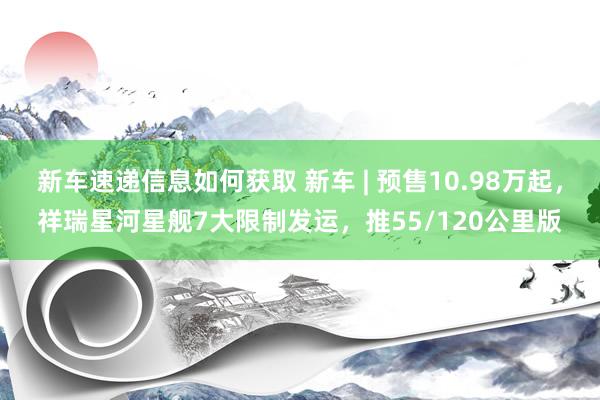 新车速递信息如何获取 新车 | 预售10.98万起，祥瑞星河星舰7大限制发运，推55/120公里版