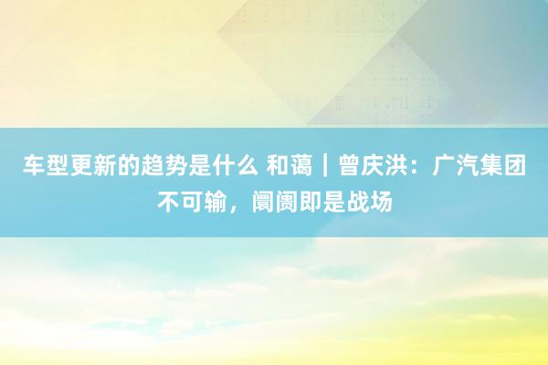 车型更新的趋势是什么 和蔼｜曾庆洪：广汽集团不可输，阛阓即是战场