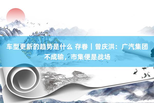 车型更新的趋势是什么 存眷｜曾庆洪：广汽集团不成输，市集便是战场