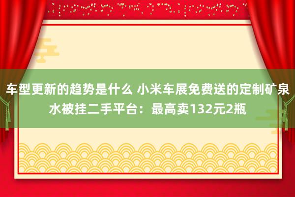 车型更新的趋势是什么 小米车展免费送的定制矿泉水被挂二手平台：最高卖132元2瓶