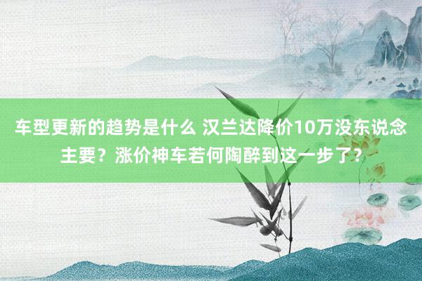 车型更新的趋势是什么 汉兰达降价10万没东说念主要？涨价神车若何陶醉到这一步了？