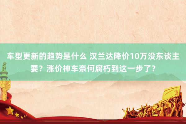 车型更新的趋势是什么 汉兰达降价10万没东谈主要？涨价神车奈何腐朽到这一步了？