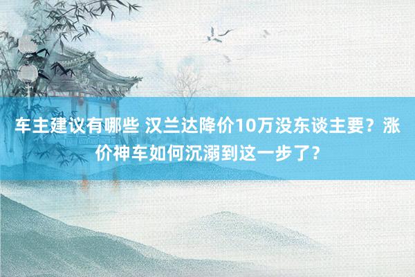 车主建议有哪些 汉兰达降价10万没东谈主要？涨价神车如何沉溺到这一步了？