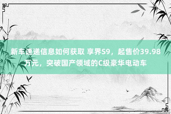 新车速递信息如何获取 享界S9，起售价39.98万元，突破国产领域的C级豪华电动车