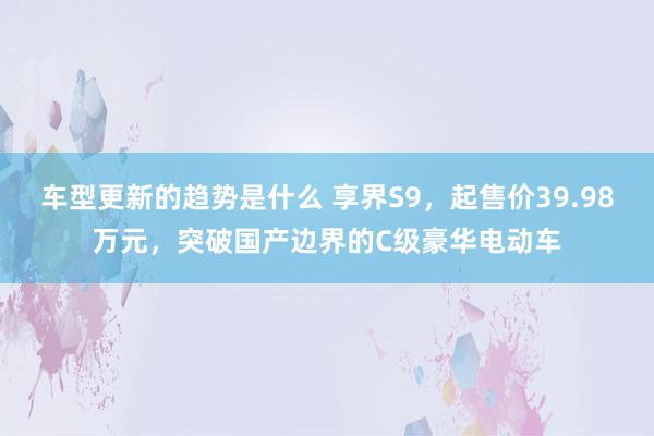 车型更新的趋势是什么 享界S9，起售价39.98万元，突破国产边界的C级豪华电动车