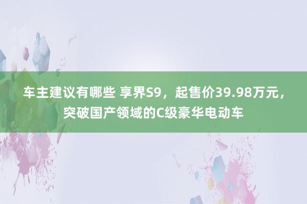 车主建议有哪些 享界S9，起售价39.98万元，突破国产领域的C级豪华电动车