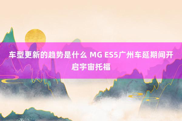 车型更新的趋势是什么 MG ES5广州车延期间开启宇宙托福