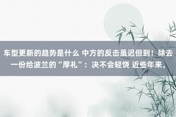 车型更新的趋势是什么 中方的反击虽迟但到！除去一份给波兰的“厚礼”：决不会轻饶 近些年来，